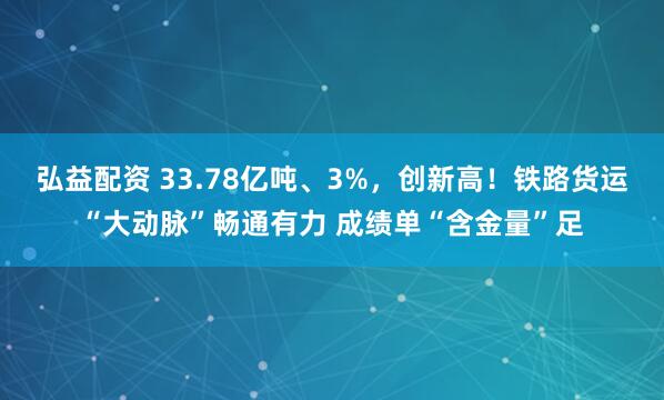 弘益配资 33.78亿吨、3%，创新高！铁路货运“大动脉”畅通有力 成绩单“含金量”足