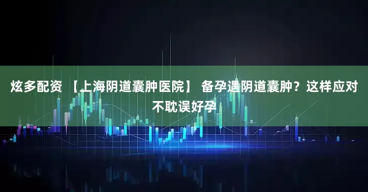 炫多配资 【上海阴道囊肿医院】 备孕遇阴道囊肿？这样应对不耽误好孕