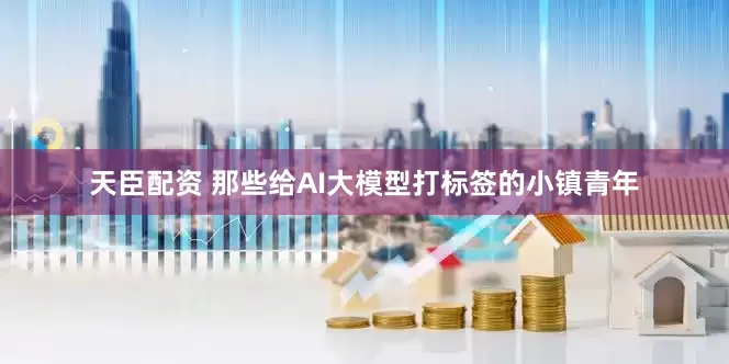 天臣配资 那些给AI大模型打标签的小镇青年