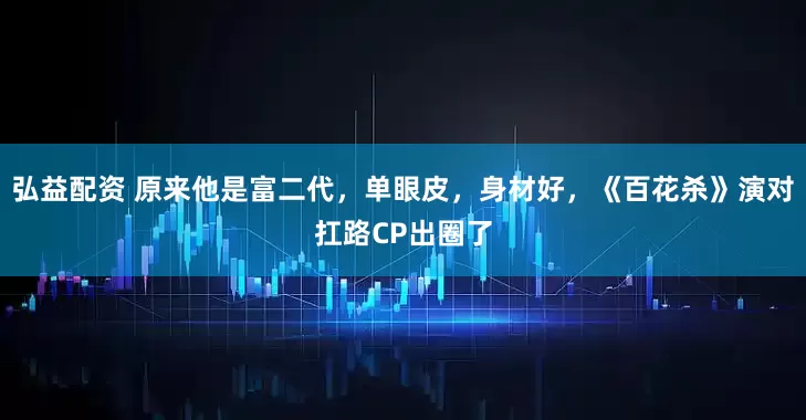 弘益配资 原来他是富二代，单眼皮，身材好，《百花杀》演对扛路CP出圈了