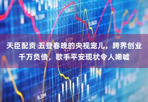 天臣配资 五登春晚的央视宠儿，跨界创业千万负债，歌手平安现状令人唏嘘