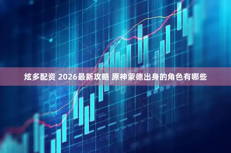 炫多配资 2026最新攻略 原神蒙德出身的角色有哪些